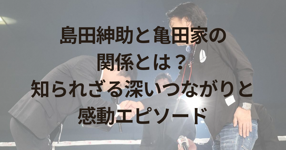島田紳助と亀田家の関係とは？知られざる深いつながりと感動エピソード