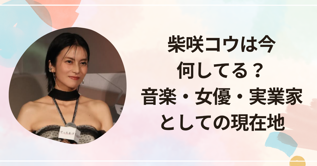柴咲コウは今何してる？音楽・女優・実業家としての現在地