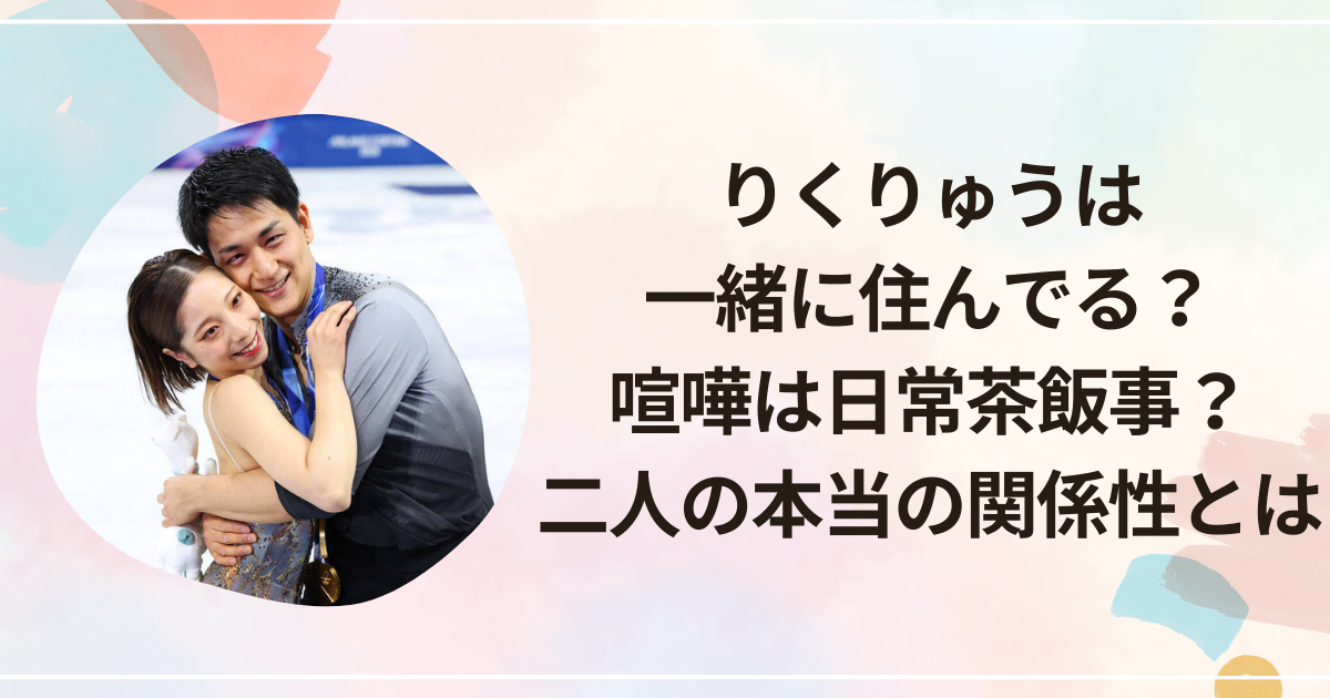 りくりゅうは一緒に住んでる？喧嘩は日常茶飯事？二人の本当の関係性とは