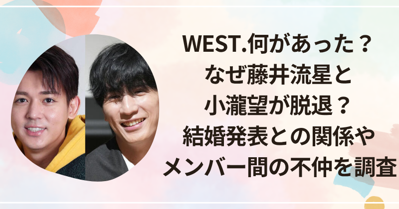 WEST.何があった？なぜ藤井流星と小瀧望が脱退？結婚発表との関係やメンバー間の不仲を調査